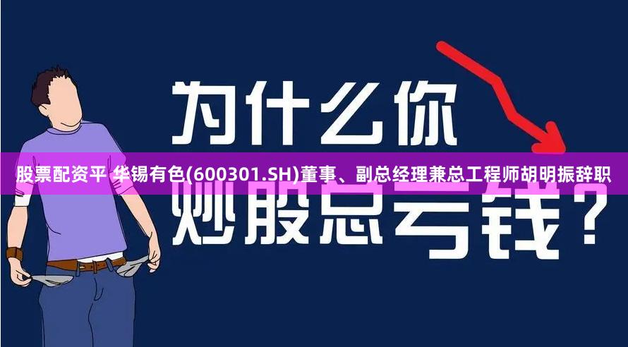 股票配资平 华锡有色(600301.SH)董事、副总经理兼总工程师胡明振辞职