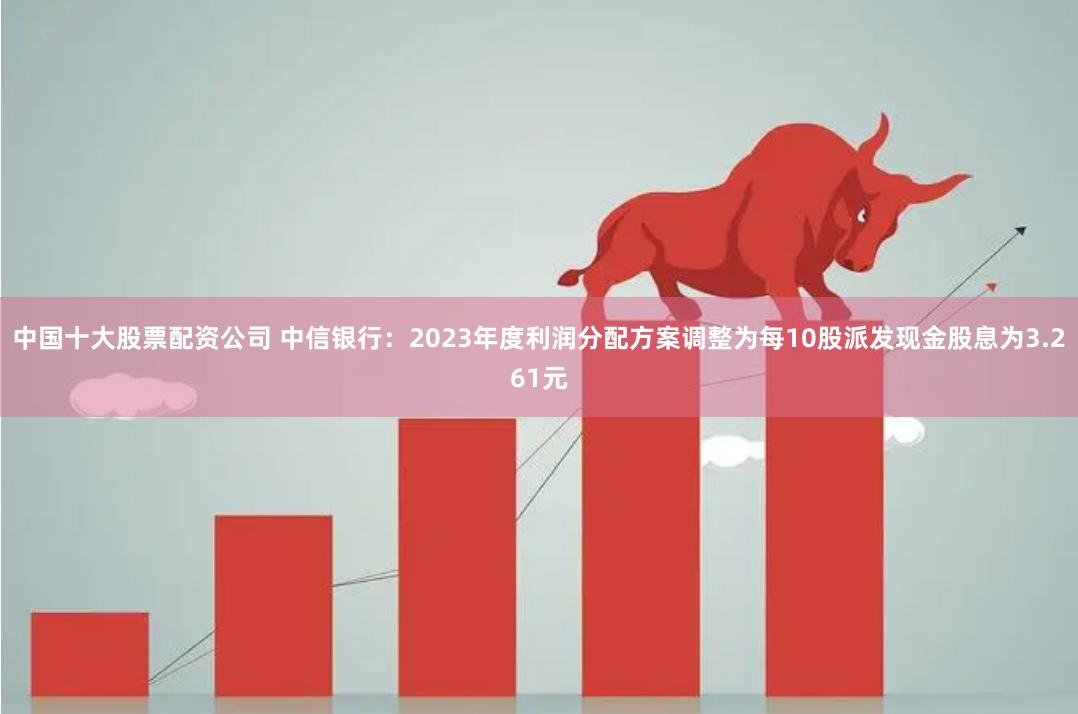 中国十大股票配资公司 中信银行：2023年度利润分配方案调整为每10股派发现金股息为3.261元