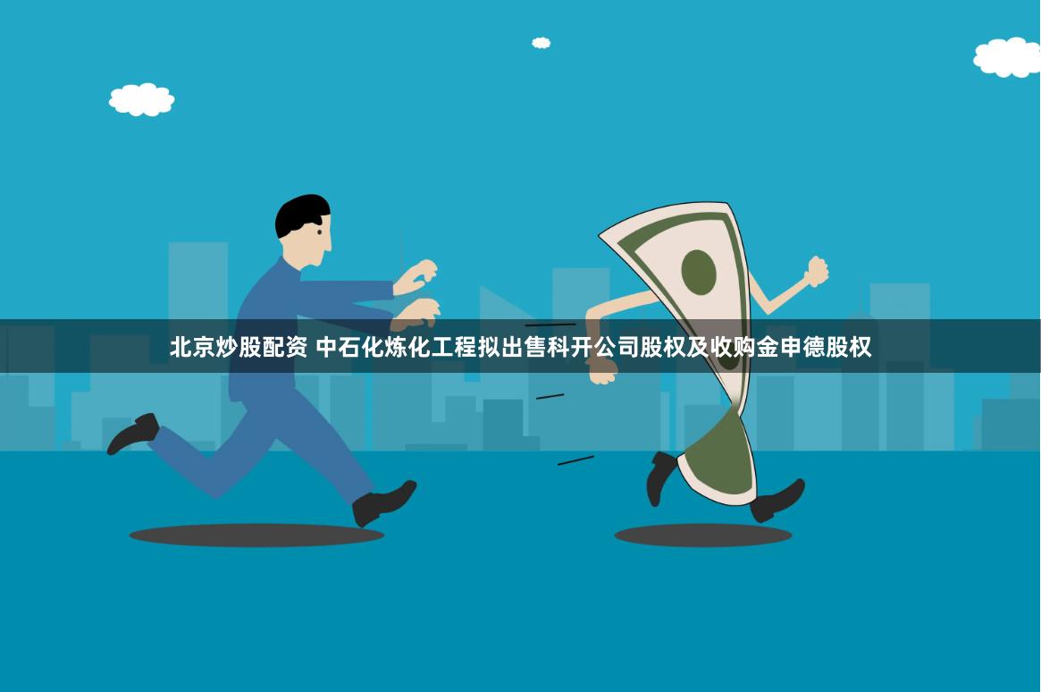 北京炒股配资 中石化炼化工程拟出售科开公司股权及收购金申德股权