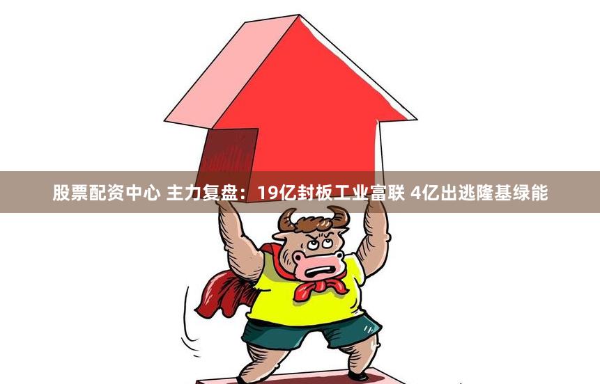 股票配资中心 主力复盘：19亿封板工业富联 4亿出逃隆基绿能