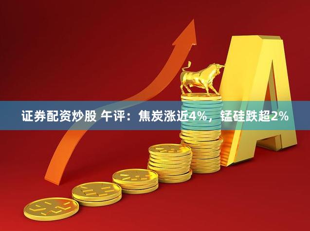 证券配资炒股 午评：焦炭涨近4%，锰硅跌超2%