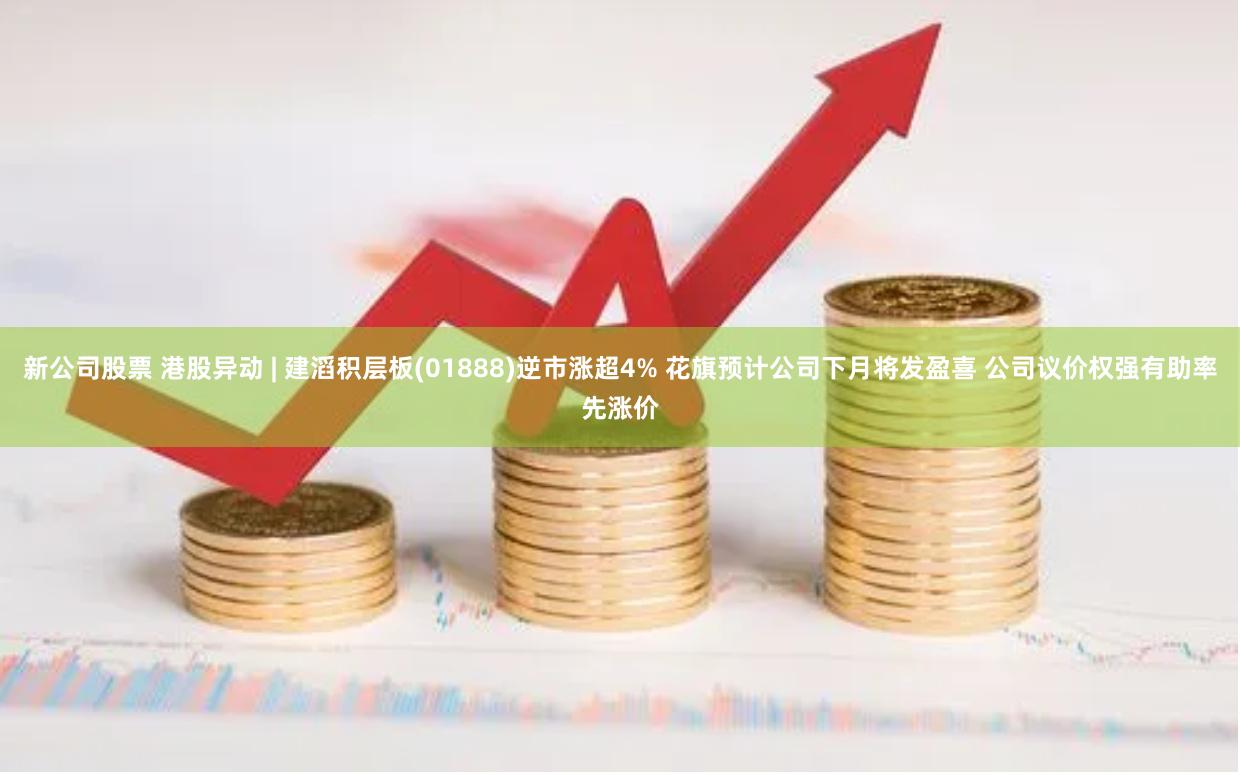 新公司股票 港股异动 | 建滔积层板(01888)逆市涨超4% 花旗预计公司下月将发盈喜 公司议价权强有助率先涨价