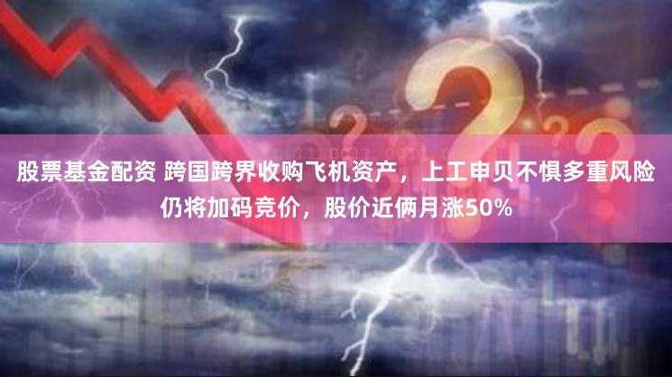 股票基金配资 跨国跨界收购飞机资产，上工申贝不惧多重风险仍将加码竞价，股价近俩月涨50%