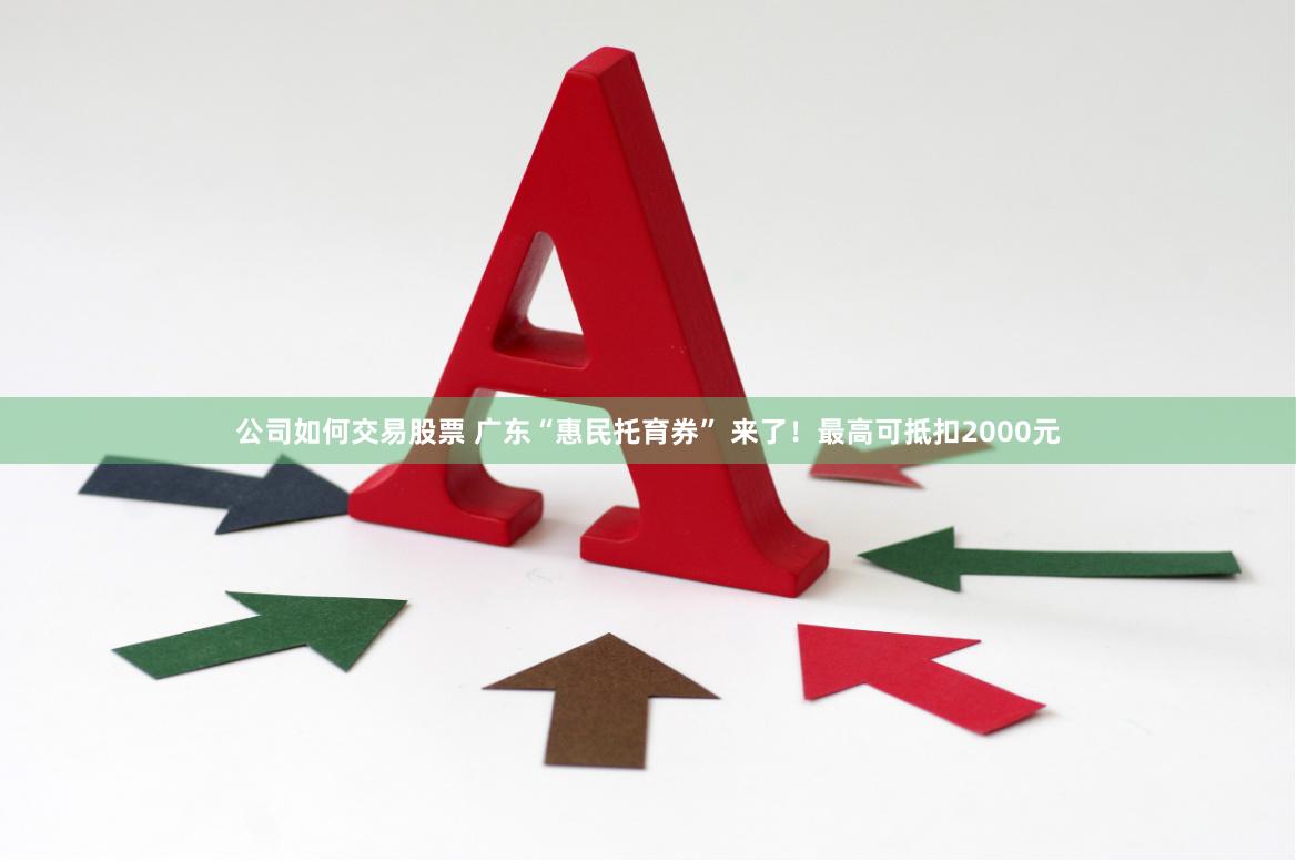公司如何交易股票 广东“惠民托育券” 来了！最高可抵扣2000元