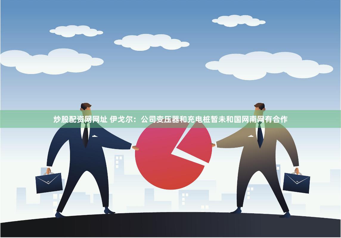 炒股配资网网址 伊戈尔：公司变压器和充电桩暂未和国网南网有合作