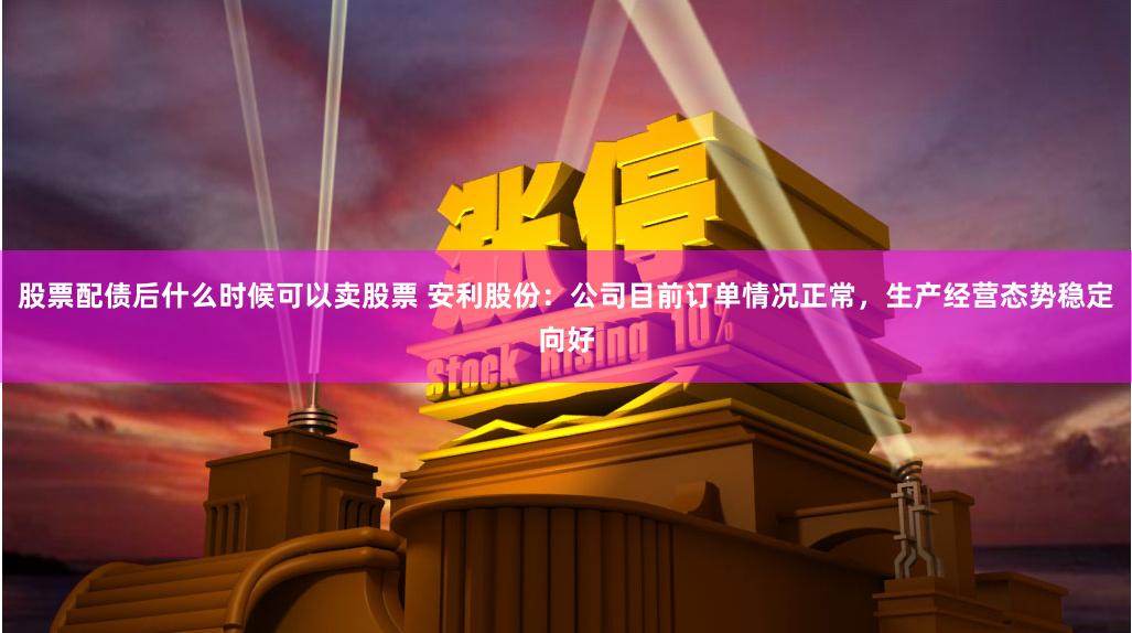 股票配债后什么时候可以卖股票 安利股份：公司目前订单情况正常，生产经营态势稳定向好