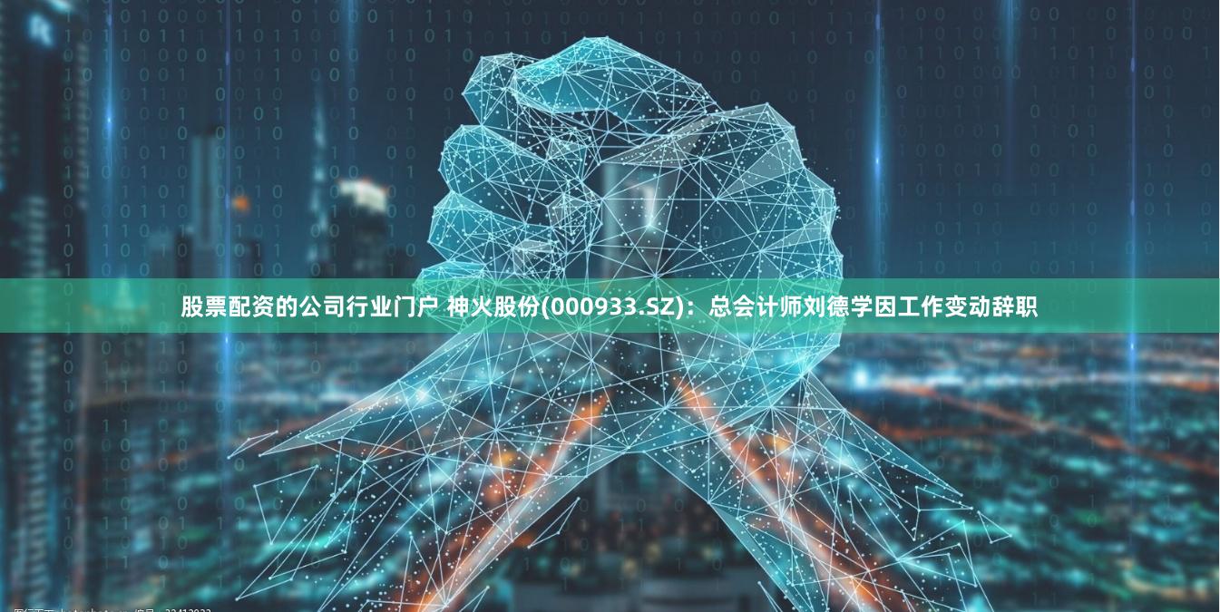 股票配资的公司行业门户 神火股份(000933.SZ)：总会计师刘德学因工作变动辞职