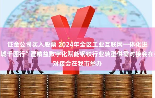 证金公司买入股票 2024年全区工业互联网一体化进园区“百城千园行”暨精益数字化赋能钢铁行业转型供需对接会在我市举办