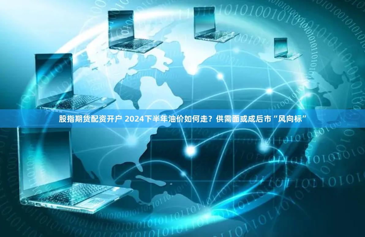 股指期货配资开户 2024下半年油价如何走？供需面或成后市“风向标”