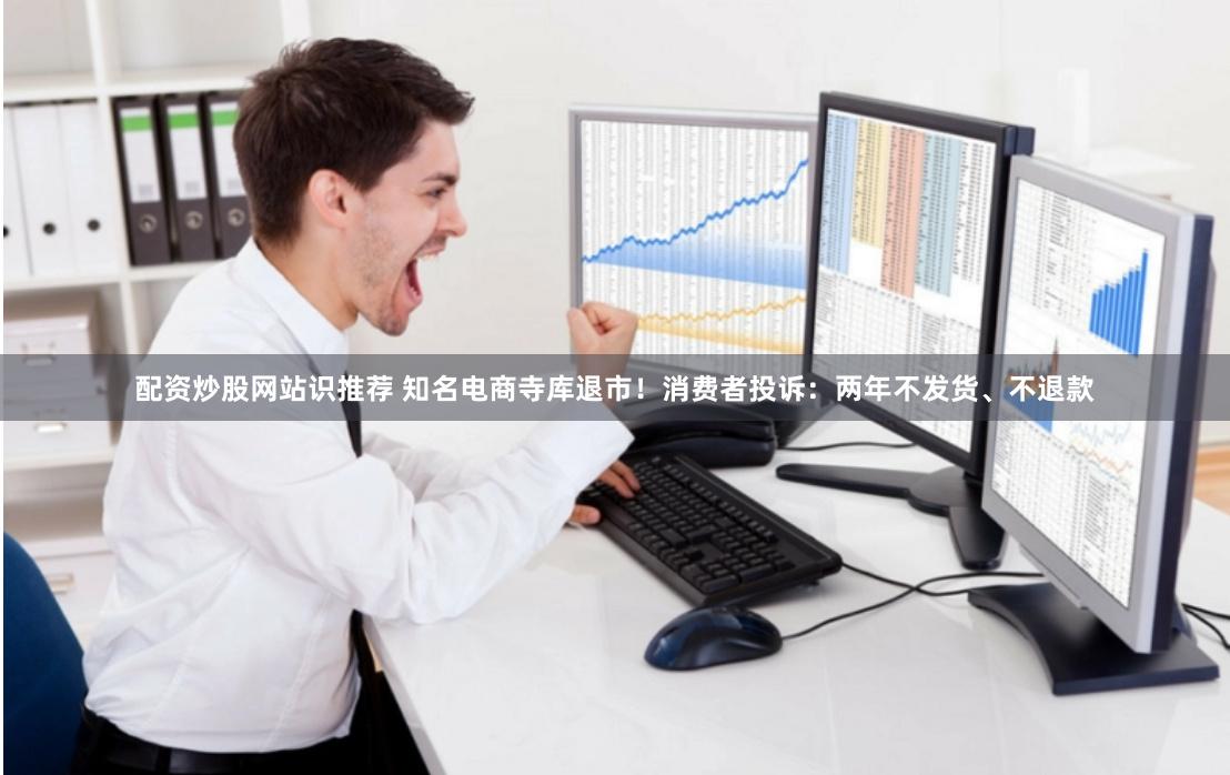 配资炒股网站识推荐 知名电商寺库退市！消费者投诉：两年不发货、不退款