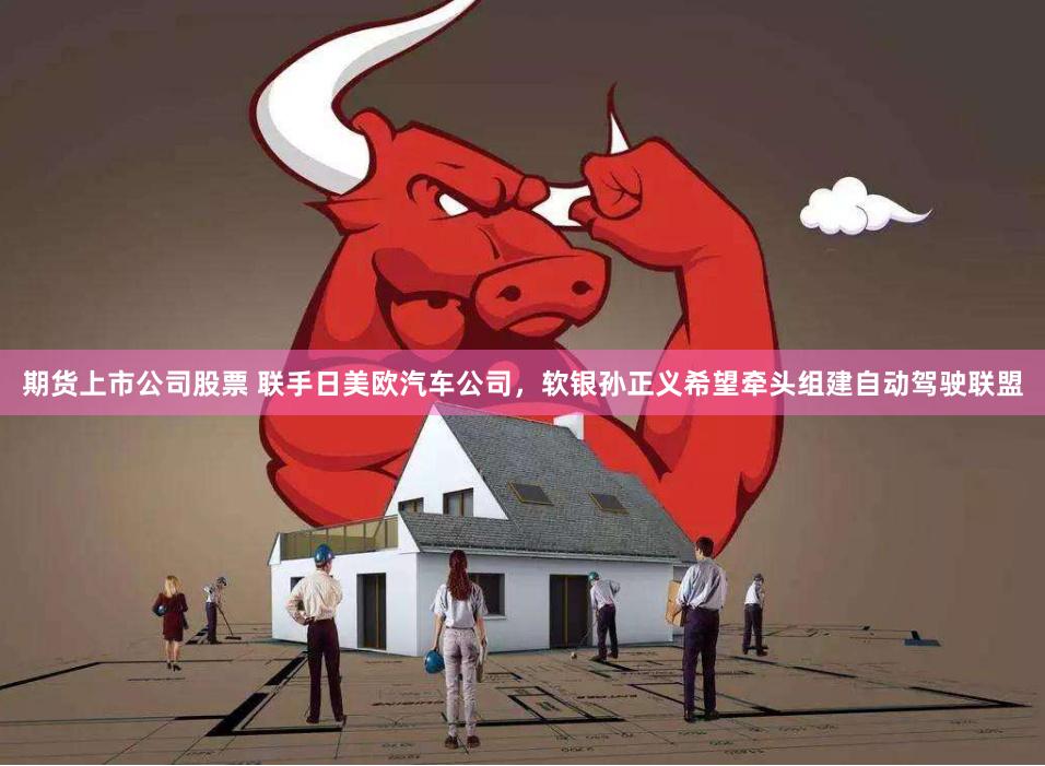 期货上市公司股票 联手日美欧汽车公司，软银孙正义希望牵头组建自动驾驶联盟