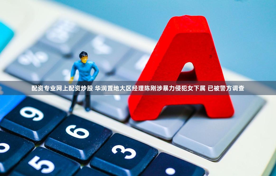 配资专业网上配资炒股 华润置地大区经理陈刚涉暴力侵犯女下属 已被警方调查