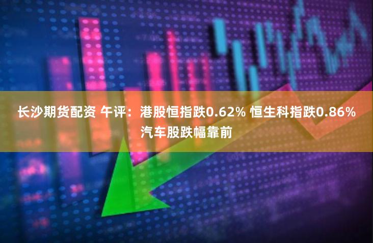 长沙期货配资 午评：港股恒指跌0.62% 恒生科指跌0.86%汽车股跌幅靠前