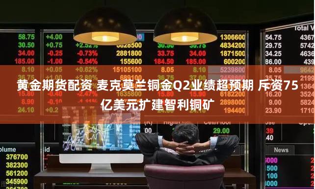 黄金期货配资 麦克莫兰铜金Q2业绩超预期 斥资75亿美元扩建智利铜矿