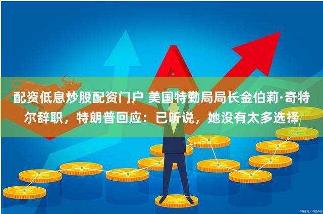 配资低息炒股配资门户 美国特勤局局长金伯莉·奇特尔辞职，特朗普回应：已听说，她没有太多选择