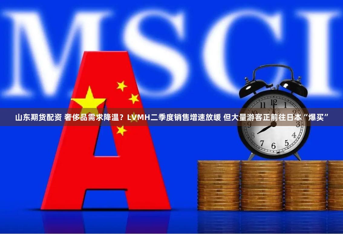 山东期货配资 奢侈品需求降温？LVMH二季度销售增速放缓 但大量游客正前往日本“爆买”