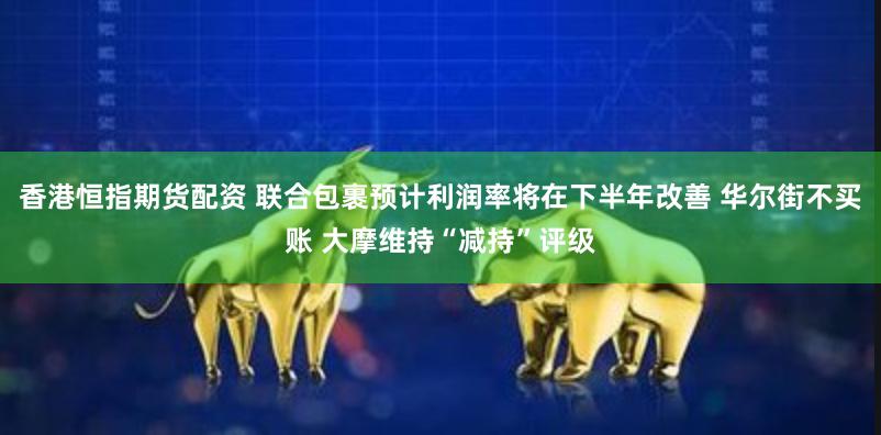 香港恒指期货配资 联合包裹预计利润率将在下半年改善 华尔街不买账 大摩维持“减持”评级