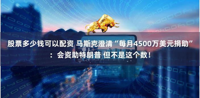 股票多少钱可以配资 马斯克澄清“每月4500万美元捐助”：会资助特朗普 但不是这个数！
