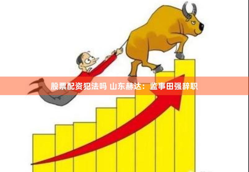 股票配资犯法吗 山东赫达：监事田强辞职