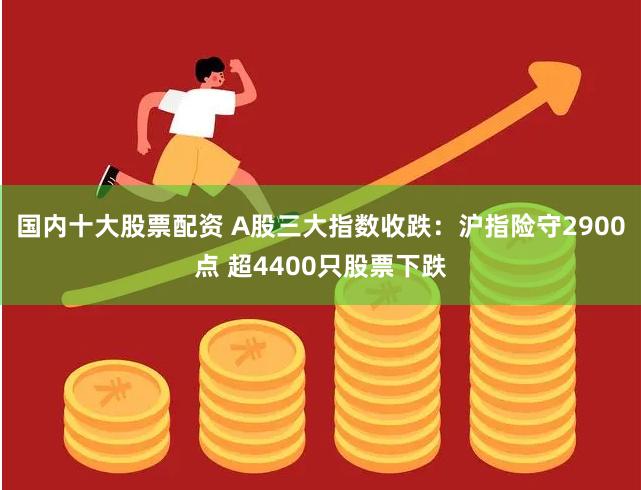 国内十大股票配资 A股三大指数收跌：沪指险守2900点 超4400只股票下跌