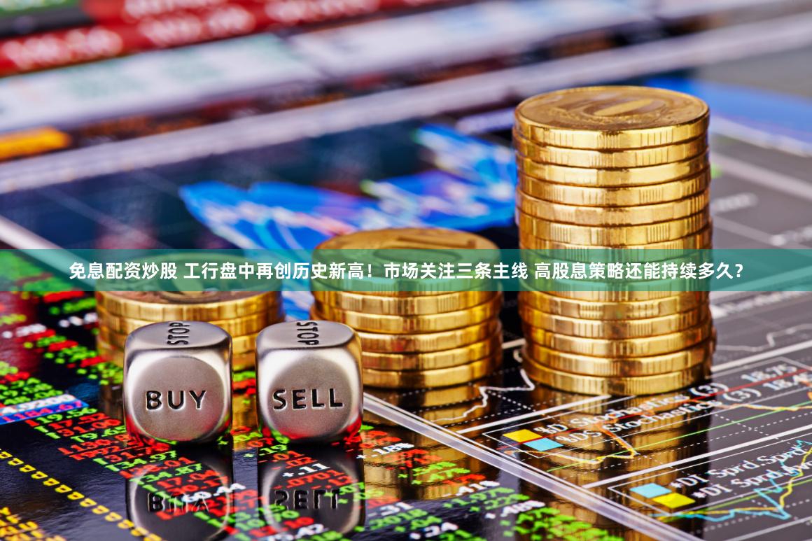 免息配资炒股 工行盘中再创历史新高！市场关注三条主线 高股息策略还能持续多久？