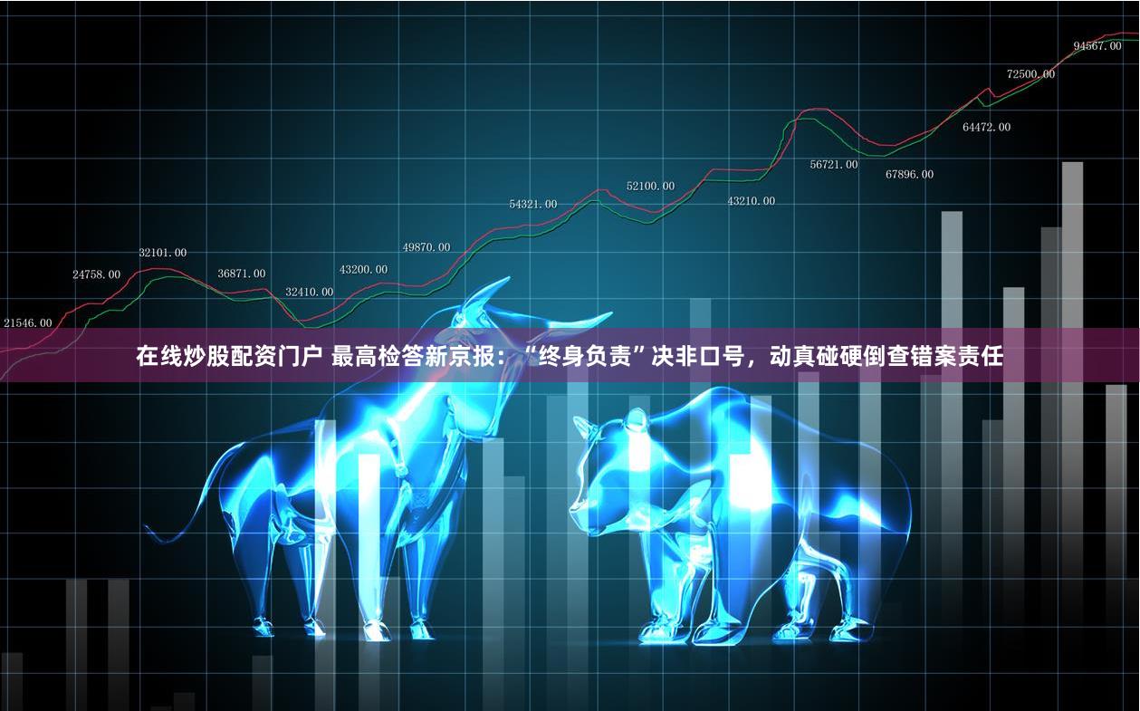在线炒股配资门户 最高检答新京报：“终身负责”决非口号，动真碰硬倒查错案责任