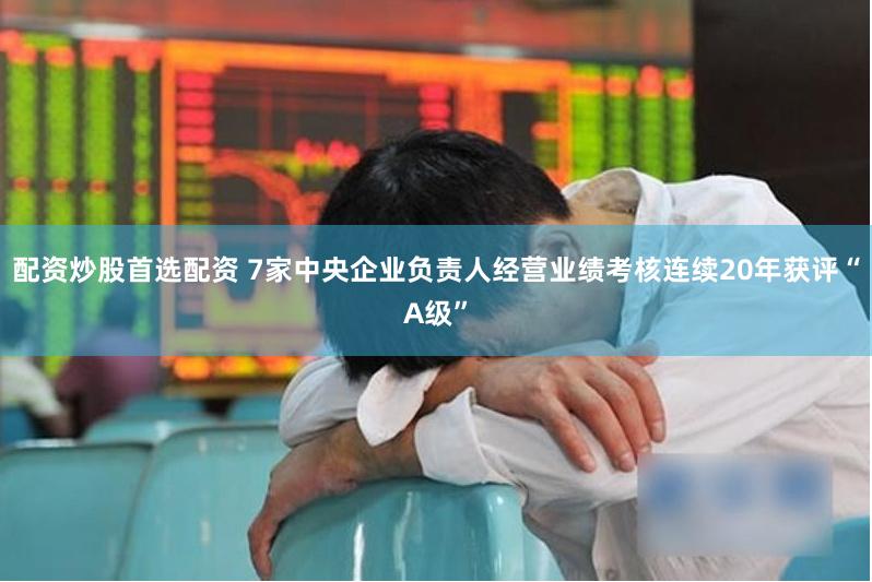 配资炒股首选配资 7家中央企业负责人经营业绩考核连续20年获评“A级”
