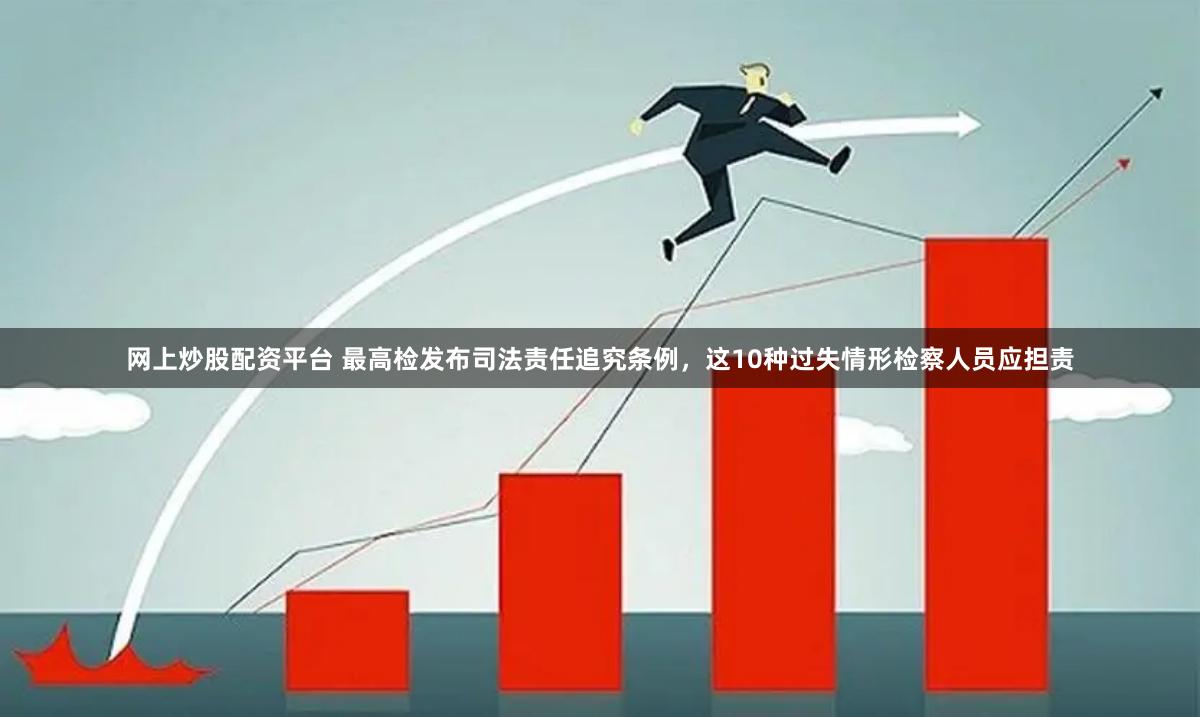 网上炒股配资平台 最高检发布司法责任追究条例，这10种过失情形检察人员应担责