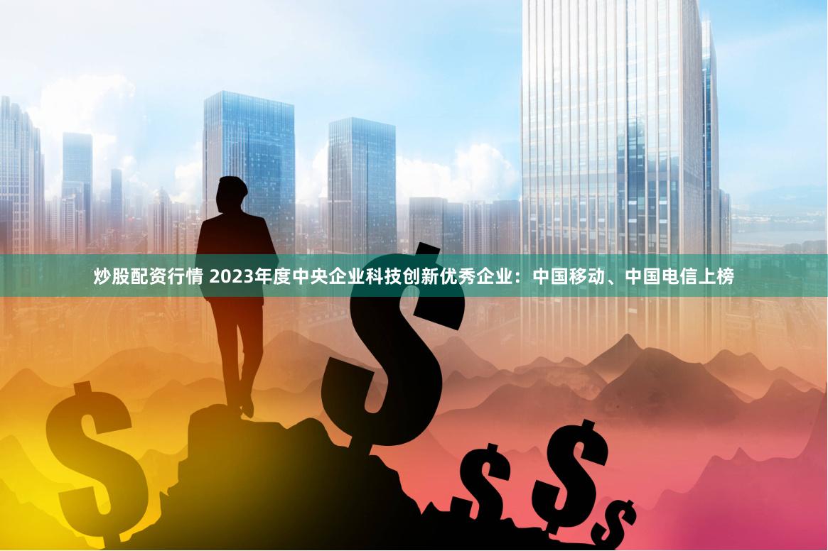 炒股配资行情 2023年度中央企业科技创新优秀企业：中国移动、中国电信上榜