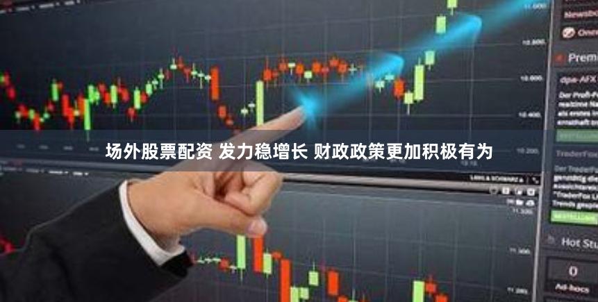 场外股票配资 发力稳增长 财政政策更加积极有为