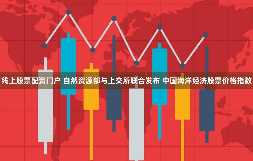 线上股票配资门户 自然资源部与上交所联合发布 中国海洋经济股票价格指数