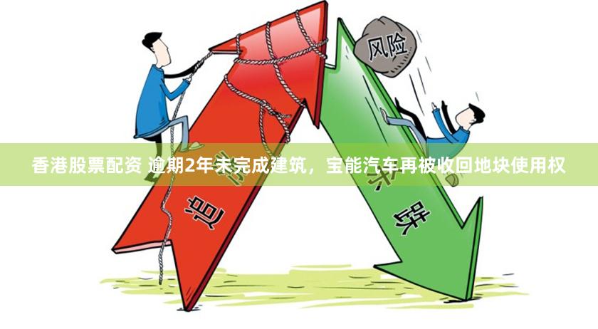 香港股票配资 逾期2年未完成建筑，宝能汽车再被收回地块使用权