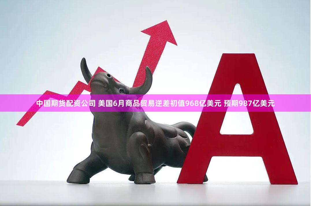中国期货配资公司 美国6月商品贸易逆差初值968亿美元 预期987亿美元