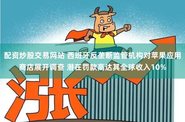 配资炒股交易网站 西班牙反垄断监管机构对苹果应用商店展开调查 潜在罚款高达其全球收入10%