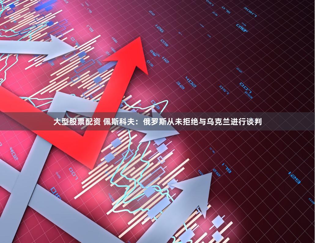 大型股票配资 佩斯科夫：俄罗斯从未拒绝与乌克兰进行谈判