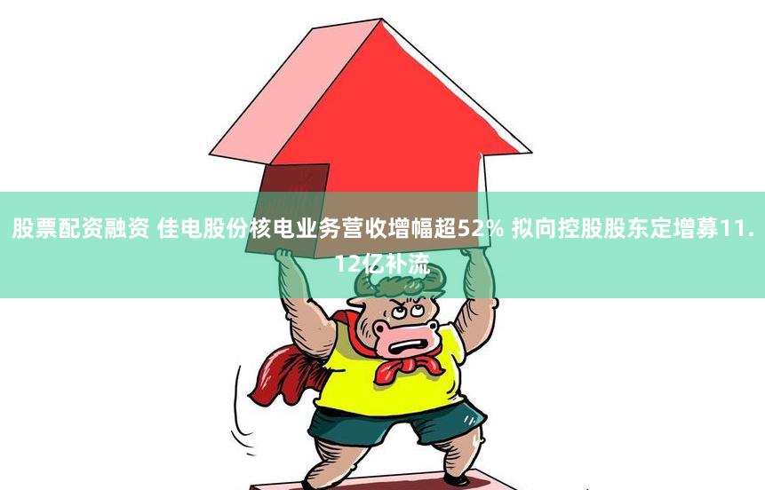 股票配资融资 佳电股份核电业务营收增幅超52% 拟向控股股东定增募11.12亿补流