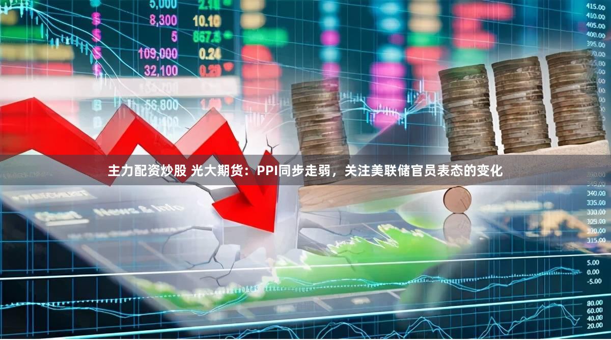 主力配资炒股 光大期货：PPI同步走弱，关注美联储官员表态的变化
