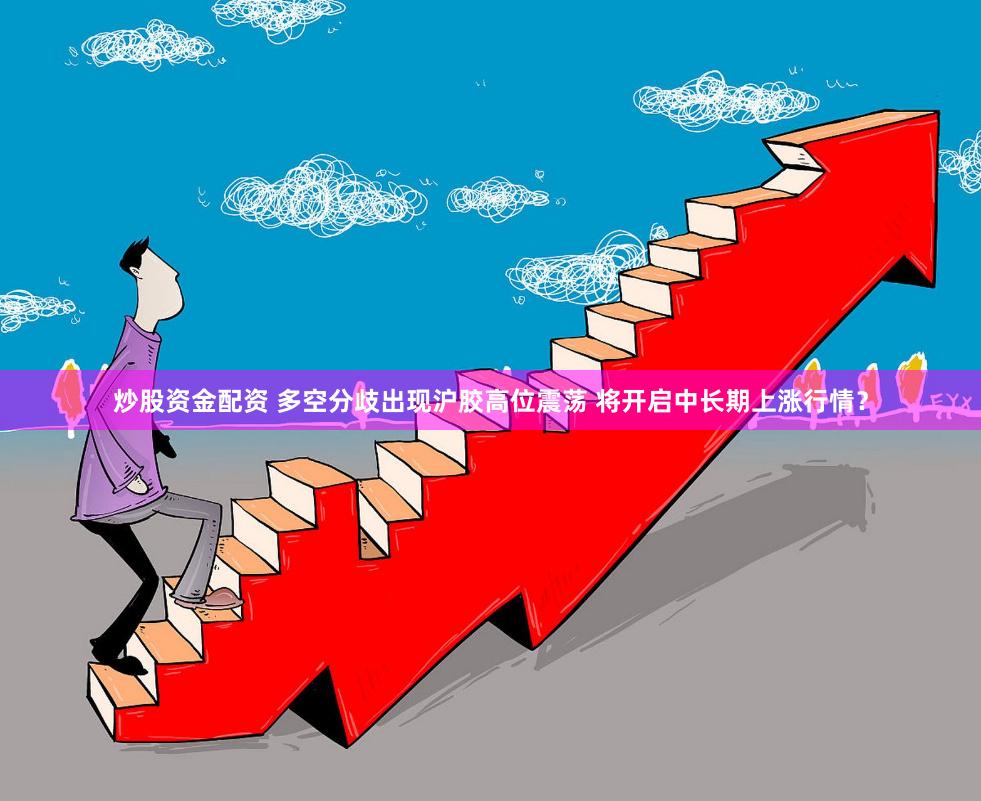 炒股资金配资 多空分歧出现沪胶高位震荡 将开启中长期上涨行情？