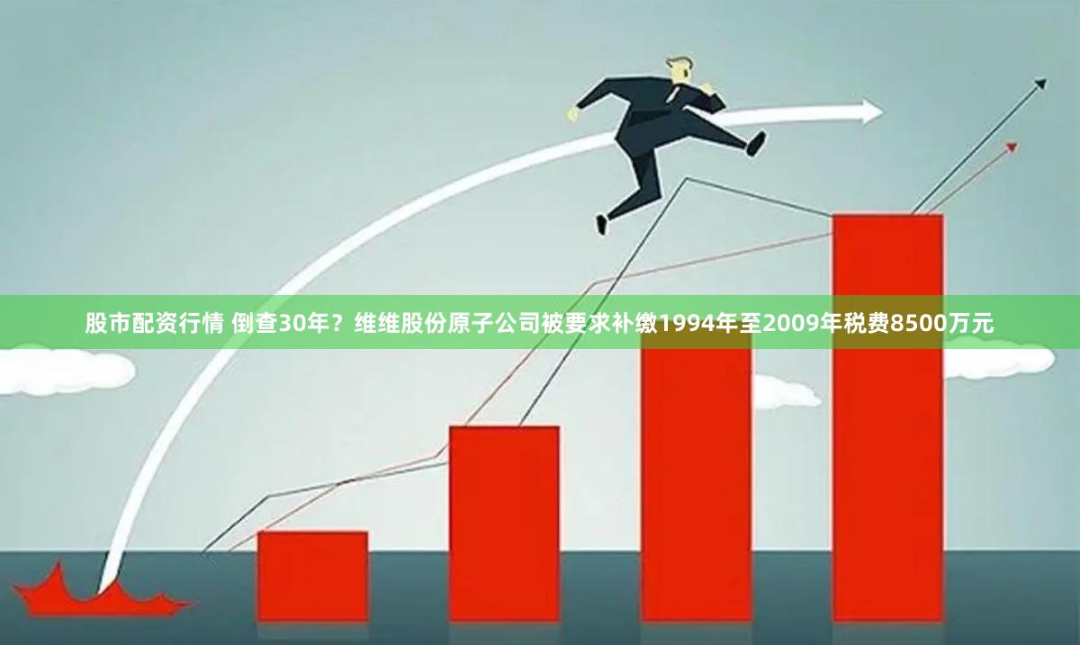股市配资行情 倒查30年？维维股份原子公司被要求补缴1994年至2009年税费8500万元