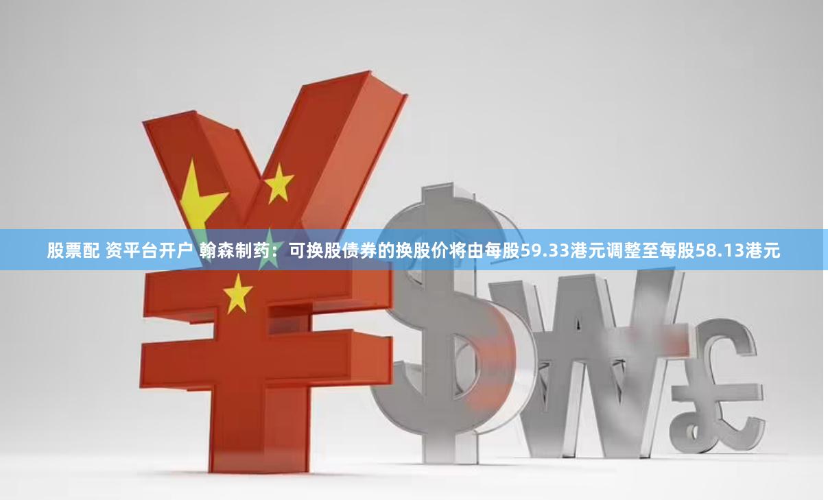股票配 资平台开户 翰森制药：可换股债券的换股价将由每股59.33港元调整至每股58.13港元