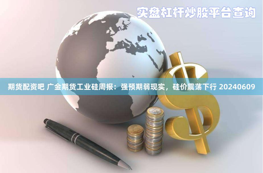 期货配资吧 广金期货工业硅周报：强预期弱现实，硅价震荡下行 20240609