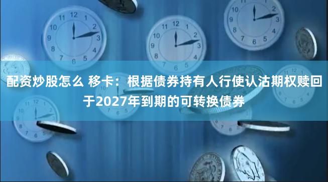 配资炒股怎么 移卡：根据债券持有人行使认沽期权赎回于2027年到期的可转换债券