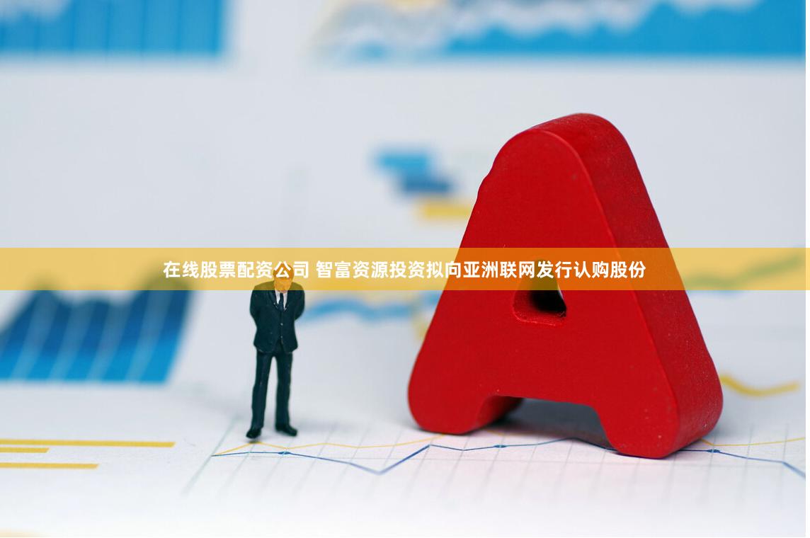 在线股票配资公司 智富资源投资拟向亚洲联网发行认购股份