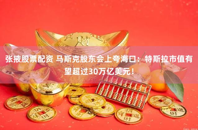 张掖股票配资 马斯克股东会上夸海口：特斯拉市值有望超过30万亿美元！