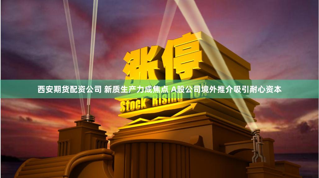 西安期货配资公司 新质生产力成焦点 A股公司境外推介吸引耐心资本