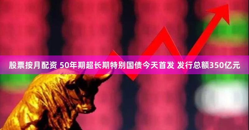 股票按月配资 50年期超长期特别国债今天首发 发行总额350亿元