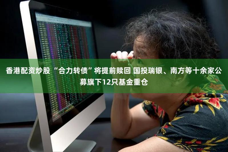 香港配资炒股 “合力转债”将提前赎回 国投瑞银、南方等十余家公募旗下12只基金重仓