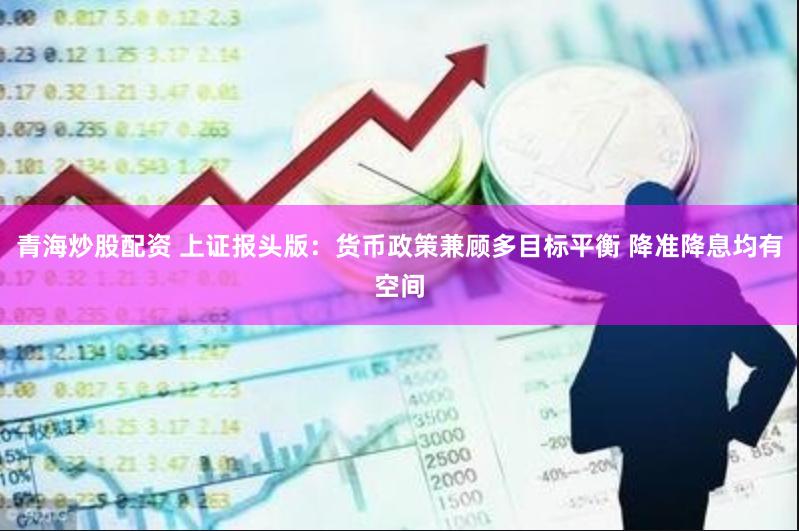 青海炒股配资 上证报头版：货币政策兼顾多目标平衡 降准降息均有空间