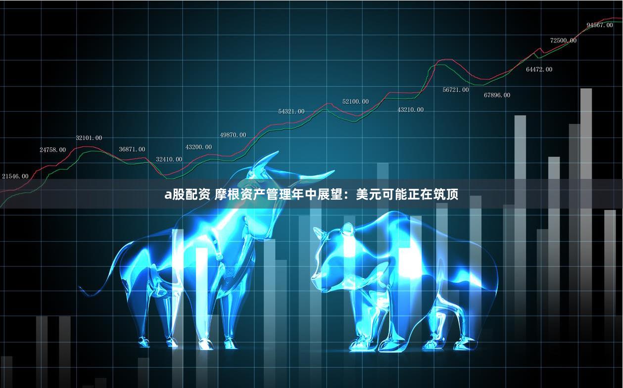 a股配资 摩根资产管理年中展望：美元可能正在筑顶