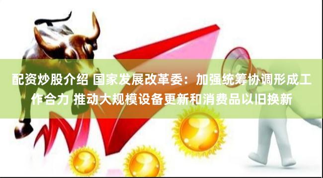 配资炒股介绍 国家发展改革委：加强统筹协调形成工作合力 推动大规模设备更新和消费品以旧换新
